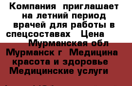 Компания  приглашает на летний период врачей для работы в спецсоставах › Цена ­ 6 000 - Мурманская обл., Мурманск г. Медицина, красота и здоровье » Медицинские услуги   